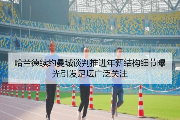 哈兰德续约曼城谈判推进年薪结构细节曝光引发足坛广泛关注