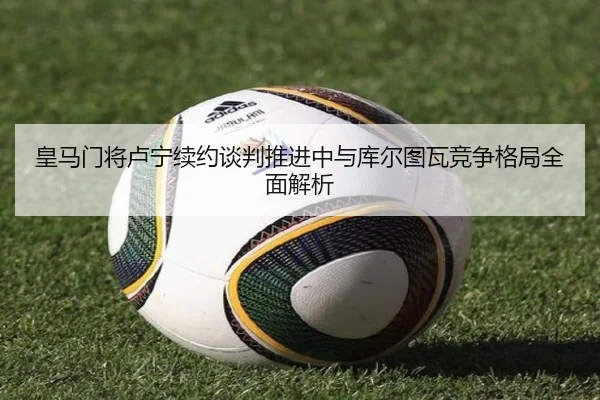 皇马门将卢宁续约谈判推进中与库尔图瓦竞争格局全面解析