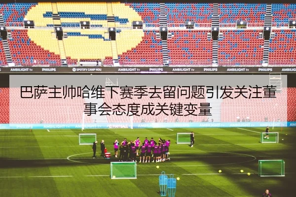 巴萨主帅哈维下赛季去留问题引发关注董事会态度成关键变量