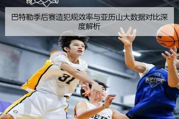 巴特勒季后赛造犯规效率与亚历山大数据对比深度解析