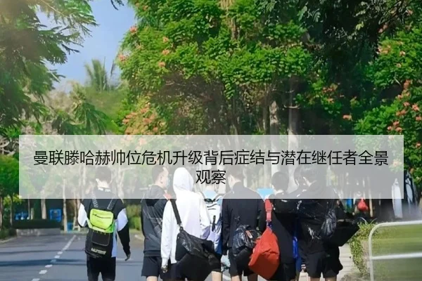曼联滕哈赫帅位危机升级背后症结与潜在继任者全景观察