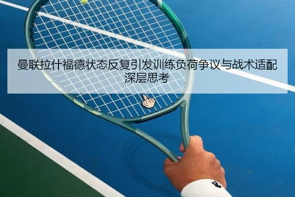 曼联拉什福德状态反复引发训练负荷争议与战术适配深层思考