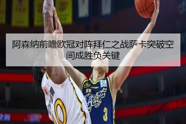 阿森纳前瞻欧冠对阵拜仁之战萨卡突破空间成胜负关键