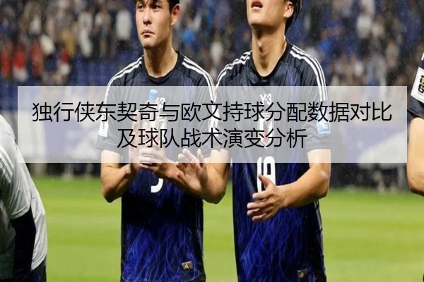 独行侠东契奇与欧文持球分配数据对比及球队战术演变分析